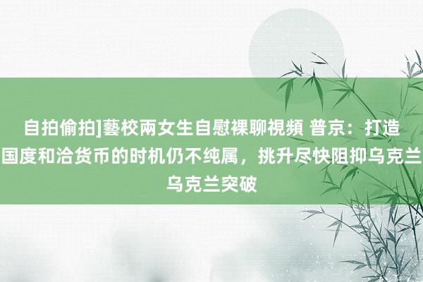 自拍偷拍]藝校兩女生自慰裸聊視頻 普京：打造金砖国度和洽货币的时机仍不纯属，挑升尽快阻抑乌克兰突破