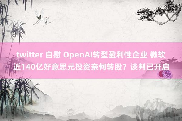 twitter 自慰 OpenAI转型盈利性企业 微软近140亿好意思元投资奈何转股？谈判已开启