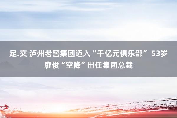 足.交 泸州老窖集团迈入“千亿元俱乐部” 53岁廖俊“空降”出任集团总裁