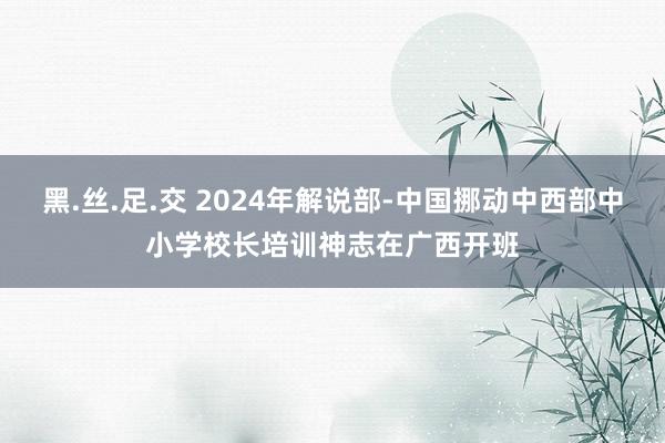 黑.丝.足.交 2024年解说部-中国挪动中西部中小学校长培训神志在广西开班