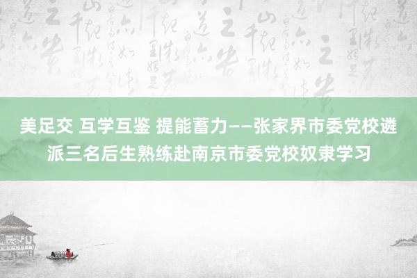 美足交 互学互鉴 提能蓄力——张家界市委党校遴派三名后生熟练赴南京市委党校奴隶学习