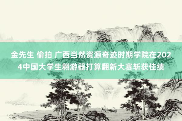 金先生 偷拍 广西当然资源奇迹时期学院在2024中国大学生翱游器打算翻新大赛斩获佳绩