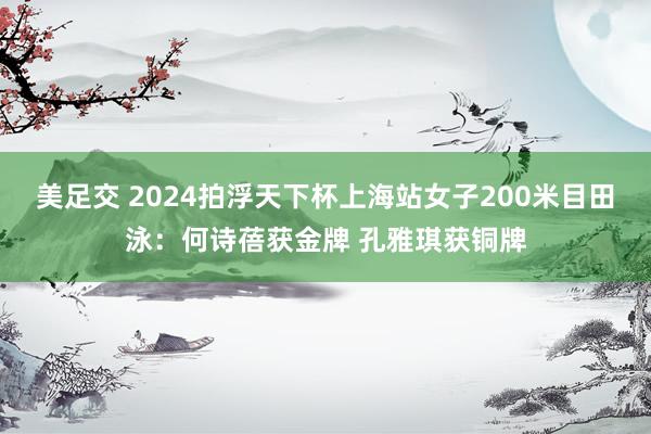 美足交 2024拍浮天下杯上海站女子200米目田泳：何诗蓓获金牌 孔雅琪获铜牌