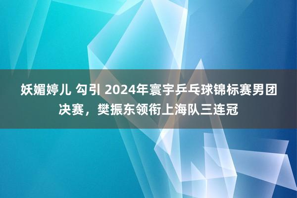 妖媚婷儿 勾引 2024年寰宇乒乓球锦标赛男团决赛，樊振东领衔上海队三连冠