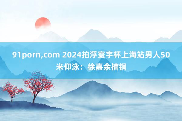 91porn，com 2024拍浮寰宇杯上海站男人50米仰泳：徐嘉余摘铜