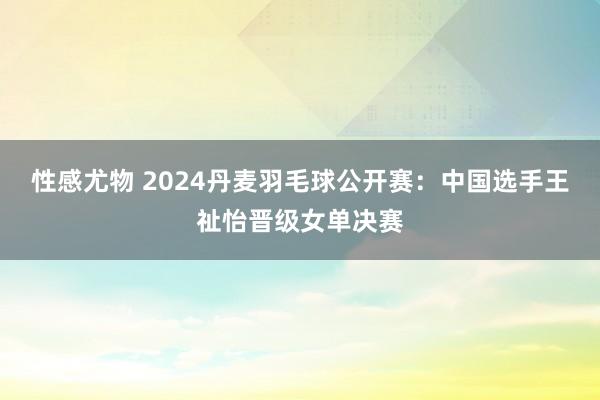 性感尤物 2024丹麦羽毛球公开赛：中国选手王祉怡晋级女单决赛