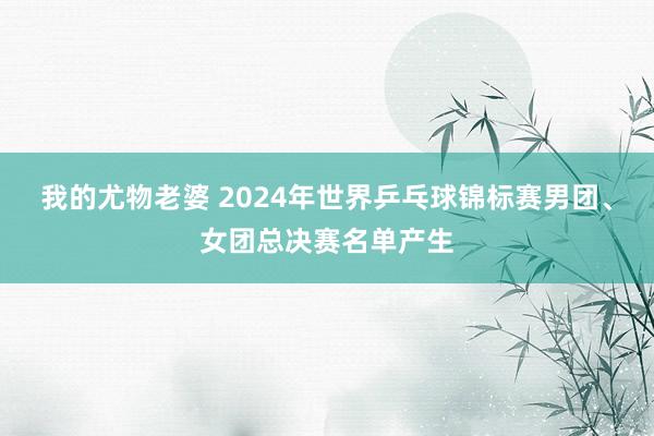 我的尤物老婆 2024年世界乒乓球锦标赛男团、女团总决赛名单产生