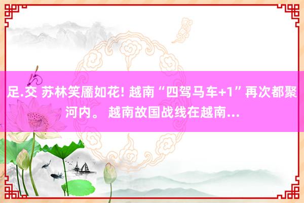 足.交 苏林笑靥如花! 越南“四驾马车+1”再次都聚河内。 越南故国战线在越南...