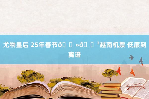 尤物皇后 25年春节🇻🇳越南机票 低廉到离谱