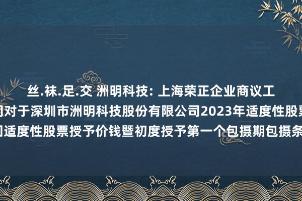 丝.袜.足.交 洲明科技: 上海荣正企业商议工作（集团）股份有限公司对于深圳市洲明科技股份有限公司2023年适度性股票激发野心挽回适度性股票授予价钱暨初度授予第一个包摄期包摄条目竖立之寂然财务参谋人报告本色选录