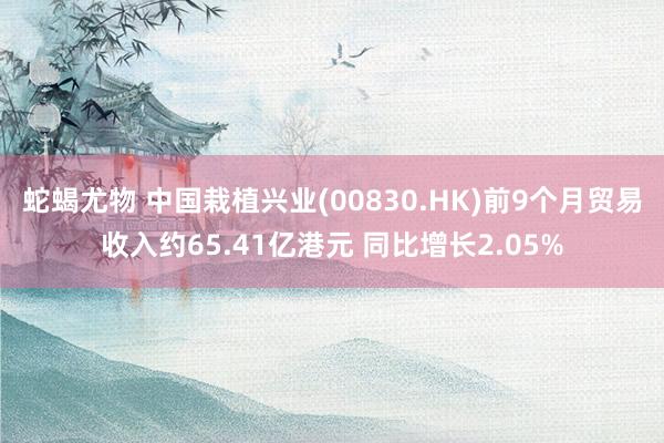 蛇蝎尤物 中国栽植兴业(00830.HK)前9个月贸易收入约65.41亿港元 同比增长2.05%