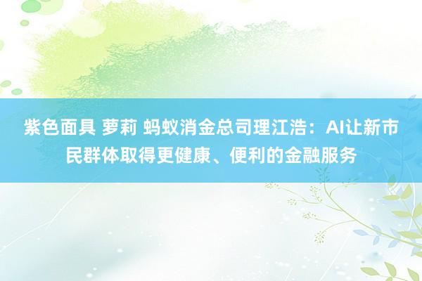 紫色面具 萝莉 蚂蚁消金总司理江浩：AI让新市民群体取得更健康、便利的金融服务