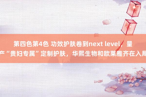 第四色第4色 功效护肤卷到next level，量产“贵妇专属”定制护肤，华熙生物和欧莱雅齐在入局