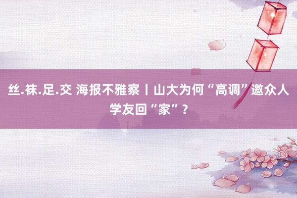 丝.袜.足.交 海报不雅察丨山大为何“高调”邀众人学友回“家”？