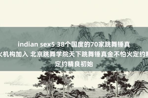 indian sex5 38个国度的70家跳舞锤真金不怕火机构加入 北京跳舞学院天下跳舞锤真金不怕火定约精良初始