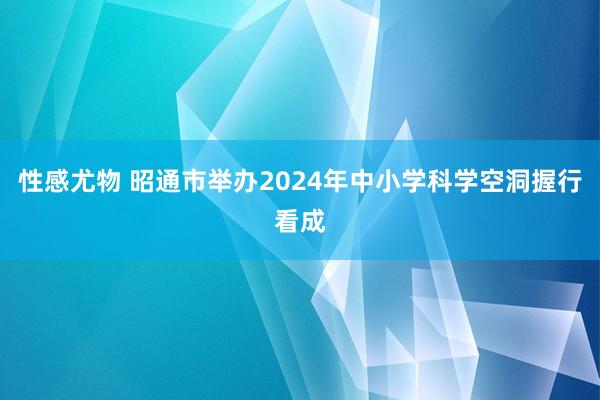 性感尤物 昭通市举办2024年中小学科学空洞握行看成