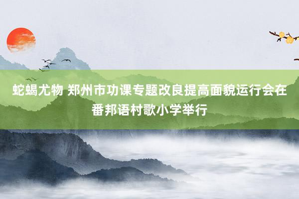 蛇蝎尤物 郑州市功课专题改良提高面貌运行会在番邦语村歌小学举行