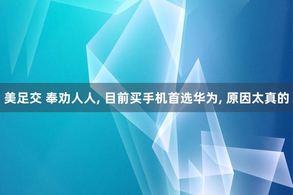 美足交 奉劝人人， 目前买手机首选华为， 原因太真的