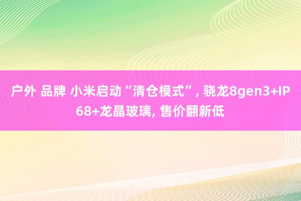 户外 品牌 小米启动“清仓模式”， 骁龙8gen3+IP68+龙晶玻璃， 售价翻新低