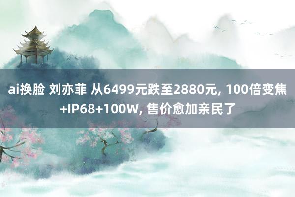 ai换脸 刘亦菲 从6499元跌至2880元， 100倍变焦+IP68+100W， 售价愈加亲民了