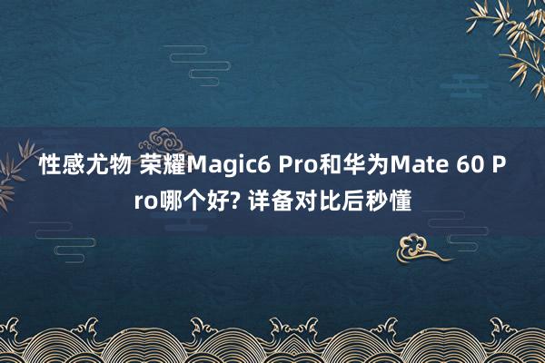 性感尤物 荣耀Magic6 Pro和华为Mate 60 Pro哪个好? 详备对比后秒懂