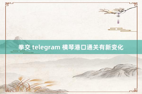 拳交 telegram 横琴港口通关有新变化