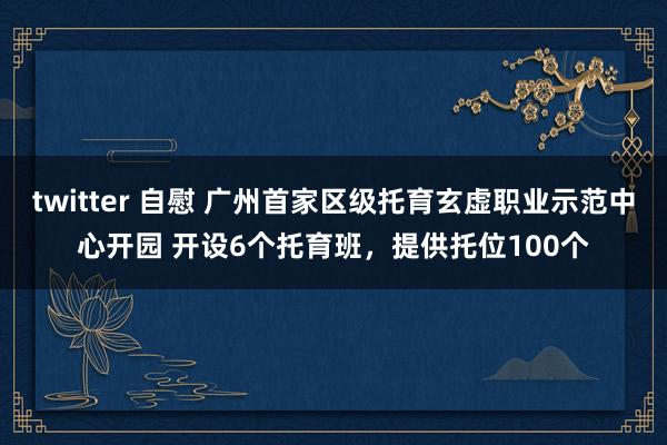 twitter 自慰 广州首家区级托育玄虚职业示范中心开园 开设6个托育班，提供托位100个