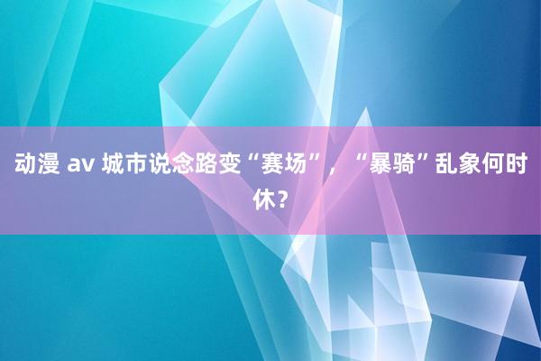 动漫 av 城市说念路变“赛场”，“暴骑”乱象何时休？