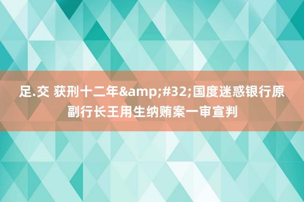 足.交 获刑十二年&#32;国度迷惑银行原副行长王用生纳贿案一审宣判