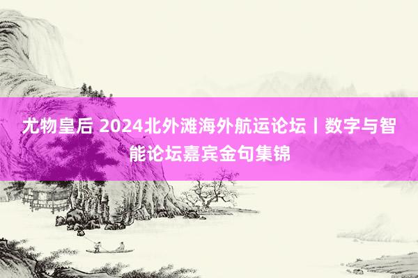 尤物皇后 2024北外滩海外航运论坛丨数字与智能论坛嘉宾金句集锦