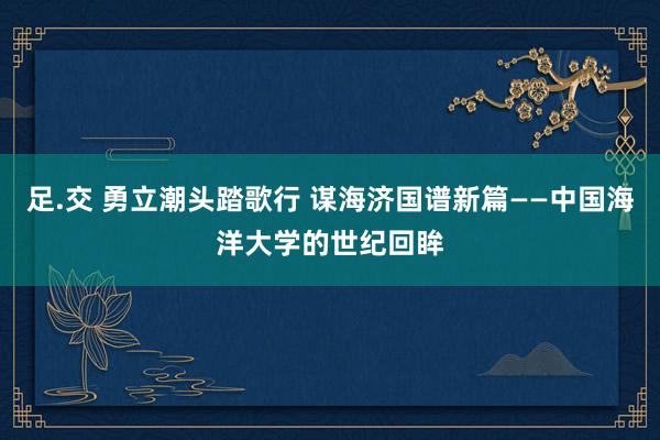 足.交 勇立潮头踏歌行 谋海济国谱新篇——中国海洋大学的世纪回眸