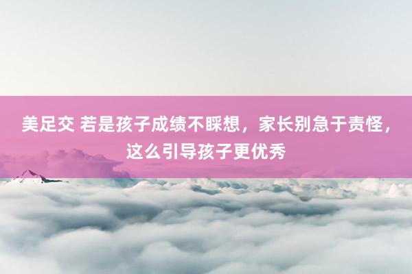 美足交 若是孩子成绩不睬想，家长别急于责怪，这么引导孩子更优秀