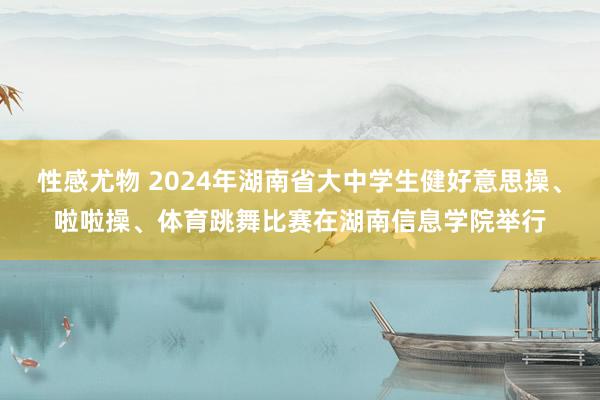 性感尤物 2024年湖南省大中学生健好意思操、啦啦操、体育跳舞比赛在湖南信息学院举行