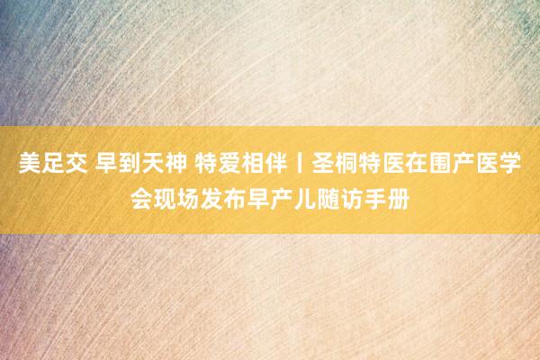 美足交 早到天神 特爱相伴丨圣桐特医在围产医学会现场发布早产儿随访手册