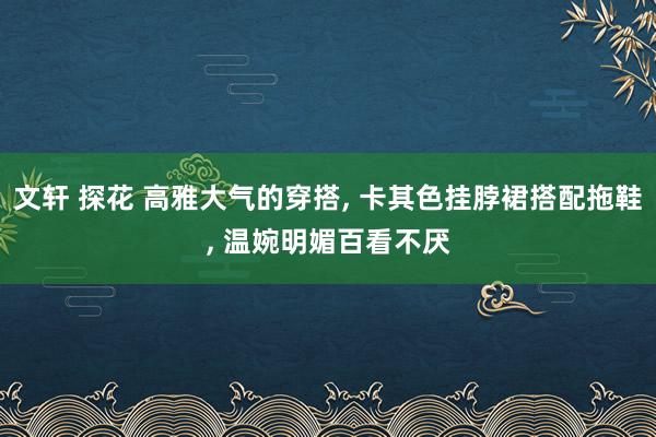 文轩 探花 高雅大气的穿搭， 卡其色挂脖裙搭配拖鞋， 温婉明媚百看不厌