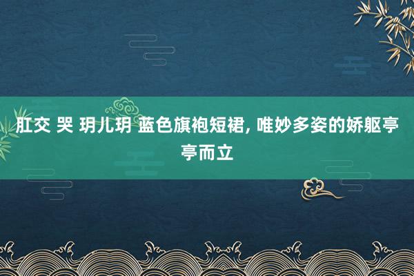 肛交 哭 玥儿玥 蓝色旗袍短裙， 唯妙多姿的娇躯亭亭而立