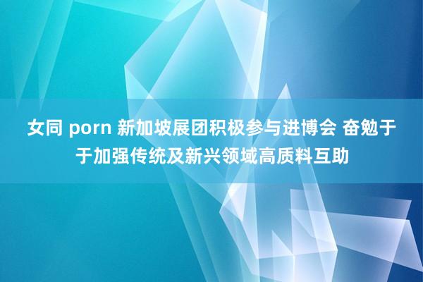 女同 porn 新加坡展团积极参与进博会 奋勉于于加强传统及新兴领域高质料互助