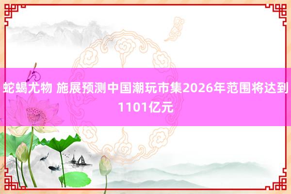 蛇蝎尤物 施展预测中国潮玩市集2026年范围将达到1101亿元