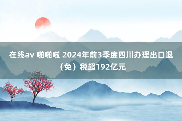 在线av 啪啪啦 2024年前3季度四川办理出口退（免）税超192亿元