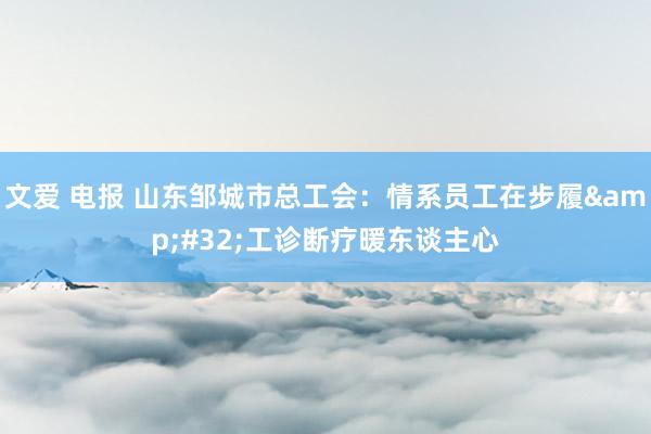 文爱 电报 山东邹城市总工会：情系员工在步履&#32;工诊断疗暖东谈主心