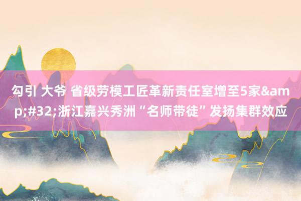 勾引 大爷 省级劳模工匠革新责任室增至5家&#32;浙江嘉兴秀洲“名师带徒”发扬集群效应