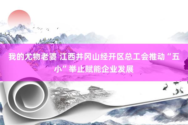 我的尤物老婆 江西井冈山经开区总工会推动“五小”举止赋能企业发展