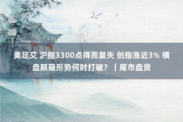 美足交 沪指3300点得而复失 创指涨近3% 横盘颠簸形势何时打破？｜尾市盘货