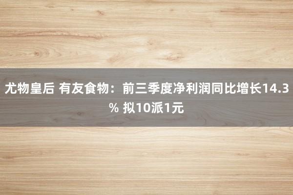 尤物皇后 有友食物：前三季度净利润同比增长14.3% 拟10派1元