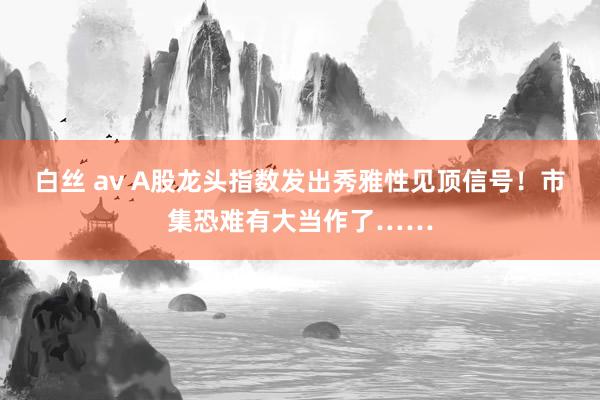 白丝 av A股龙头指数发出秀雅性见顶信号！市集恐难有大当作了……