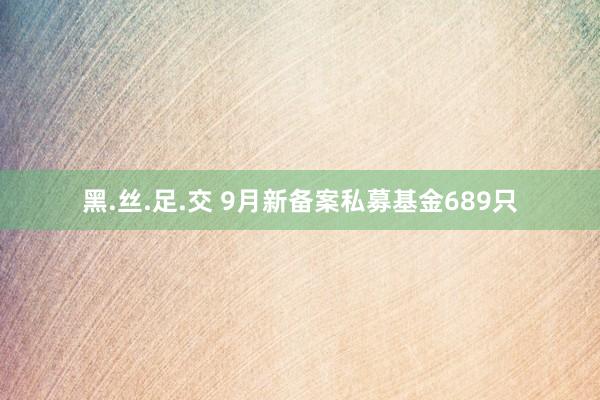 黑.丝.足.交 9月新备案私募基金689只