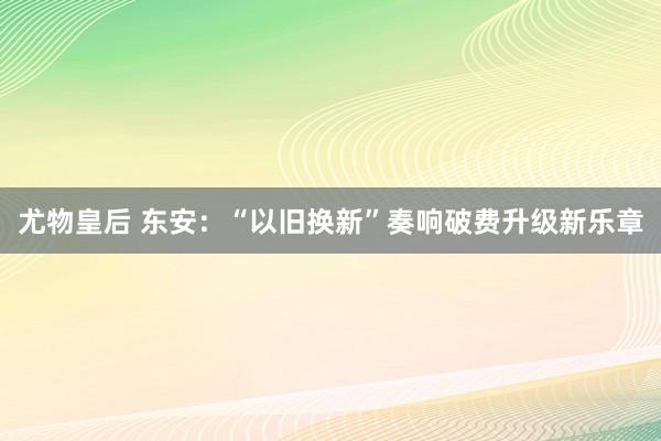 尤物皇后 东安：“以旧换新”奏响破费升级新乐章