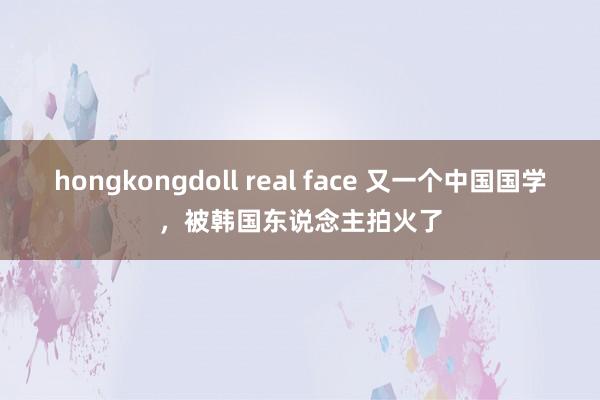 hongkongdoll real face 又一个中国国学，被韩国东说念主拍火了