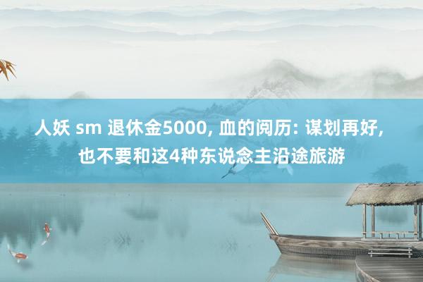 人妖 sm 退休金5000， 血的阅历: 谋划再好， 也不要和这4种东说念主沿途旅游