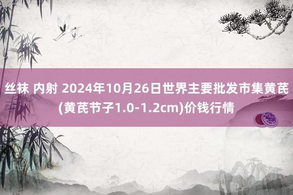 丝袜 内射 2024年10月26日世界主要批发市集黄芪(黄芪节子1.0-1.2cm)价钱行情